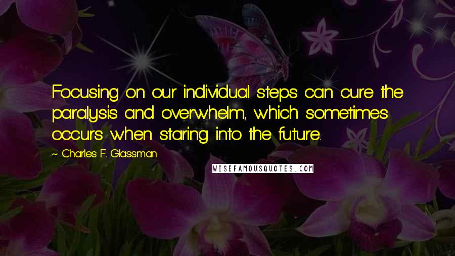 Charles F. Glassman Quotes: Focusing on our individual steps can cure the paralysis and overwhelm, which sometimes occurs when staring into the future.