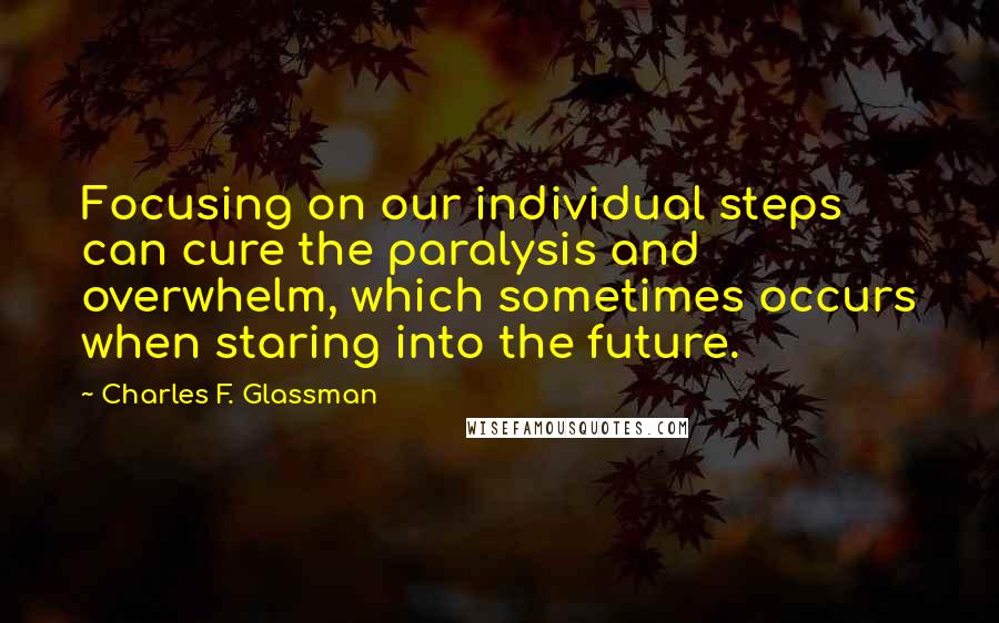 Charles F. Glassman Quotes: Focusing on our individual steps can cure the paralysis and overwhelm, which sometimes occurs when staring into the future.