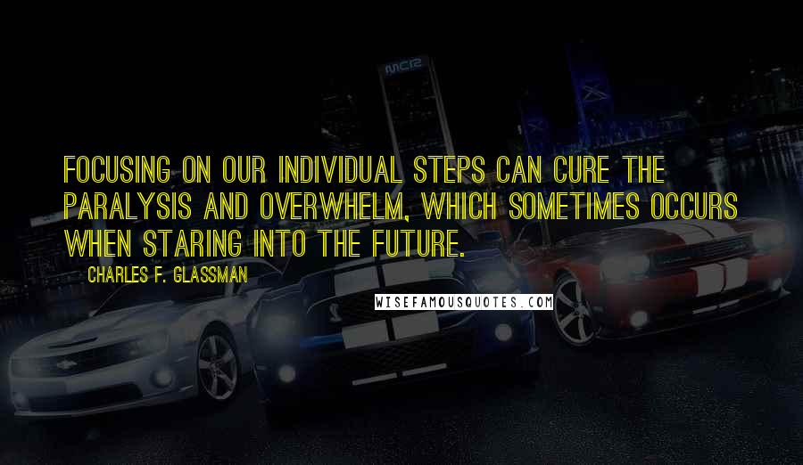 Charles F. Glassman Quotes: Focusing on our individual steps can cure the paralysis and overwhelm, which sometimes occurs when staring into the future.