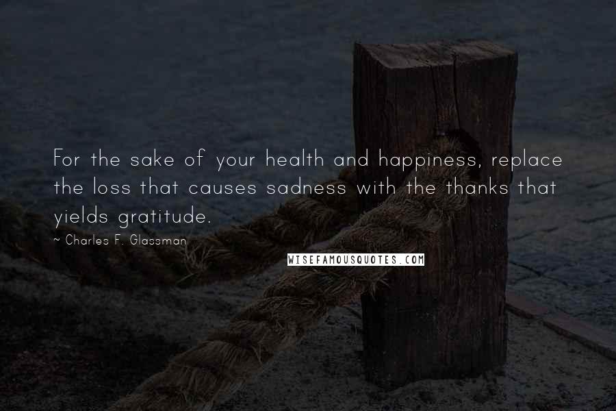 Charles F. Glassman Quotes: For the sake of your health and happiness, replace the loss that causes sadness with the thanks that yields gratitude.