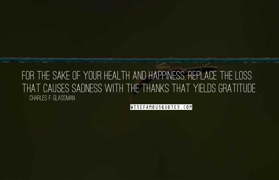 Charles F. Glassman Quotes: For the sake of your health and happiness, replace the loss that causes sadness with the thanks that yields gratitude.