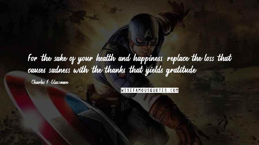 Charles F. Glassman Quotes: For the sake of your health and happiness, replace the loss that causes sadness with the thanks that yields gratitude.