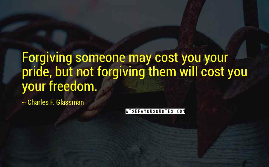 Charles F. Glassman Quotes: Forgiving someone may cost you your pride, but not forgiving them will cost you your freedom.