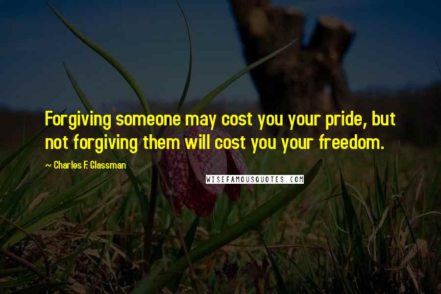 Charles F. Glassman Quotes: Forgiving someone may cost you your pride, but not forgiving them will cost you your freedom.