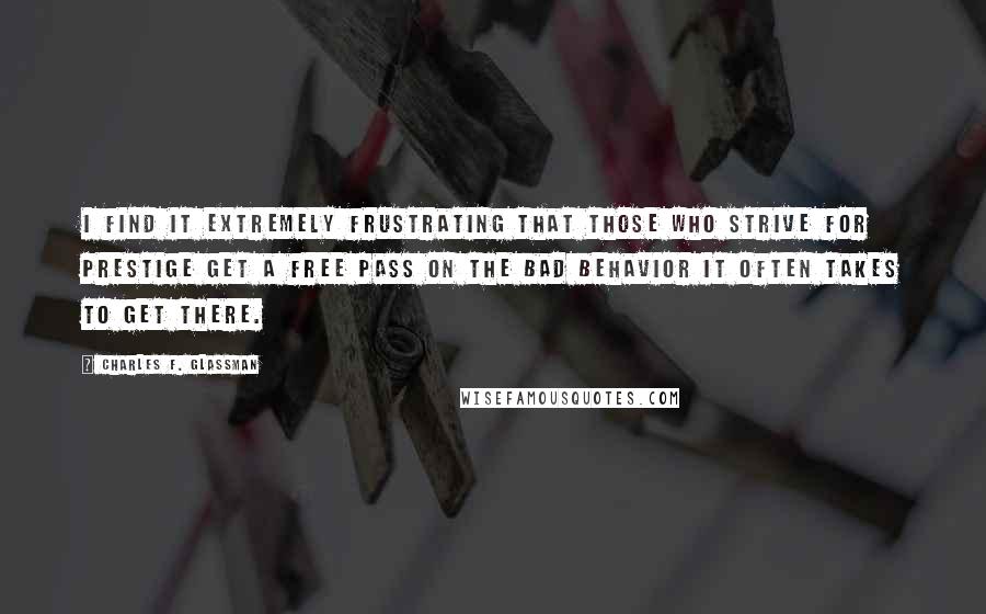 Charles F. Glassman Quotes: I find it extremely frustrating that those who strive for prestige get a free pass on the bad behavior it often takes to get there.