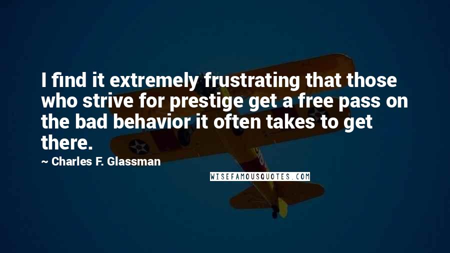 Charles F. Glassman Quotes: I find it extremely frustrating that those who strive for prestige get a free pass on the bad behavior it often takes to get there.