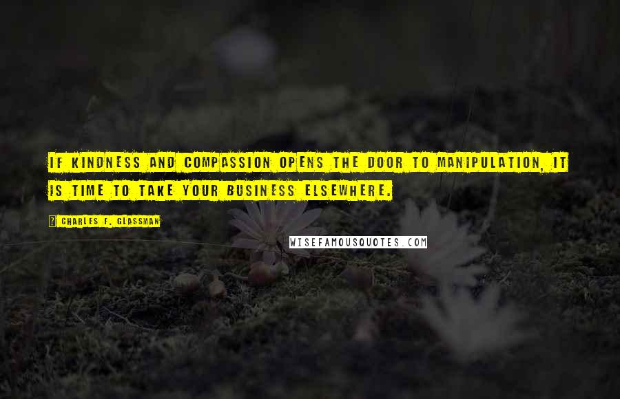 Charles F. Glassman Quotes: If kindness and compassion opens the door to manipulation, it is time to take your business elsewhere.