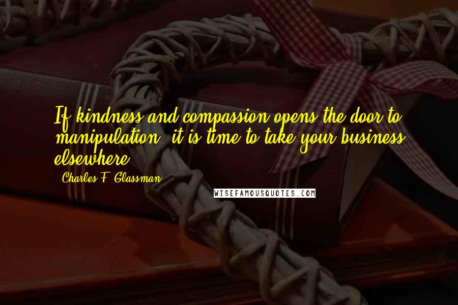 Charles F. Glassman Quotes: If kindness and compassion opens the door to manipulation, it is time to take your business elsewhere.