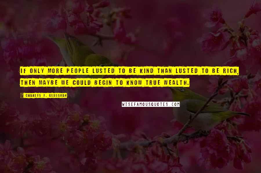 Charles F. Glassman Quotes: If only more people lusted to be kind than lusted to be rich, then maybe we could begin to know true wealth.