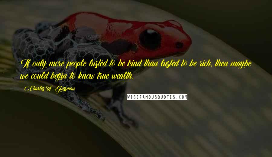 Charles F. Glassman Quotes: If only more people lusted to be kind than lusted to be rich, then maybe we could begin to know true wealth.