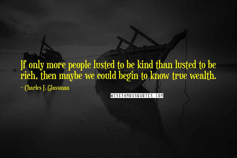 Charles F. Glassman Quotes: If only more people lusted to be kind than lusted to be rich, then maybe we could begin to know true wealth.