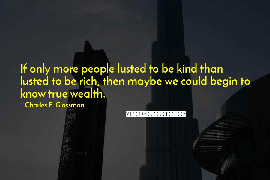 Charles F. Glassman Quotes: If only more people lusted to be kind than lusted to be rich, then maybe we could begin to know true wealth.