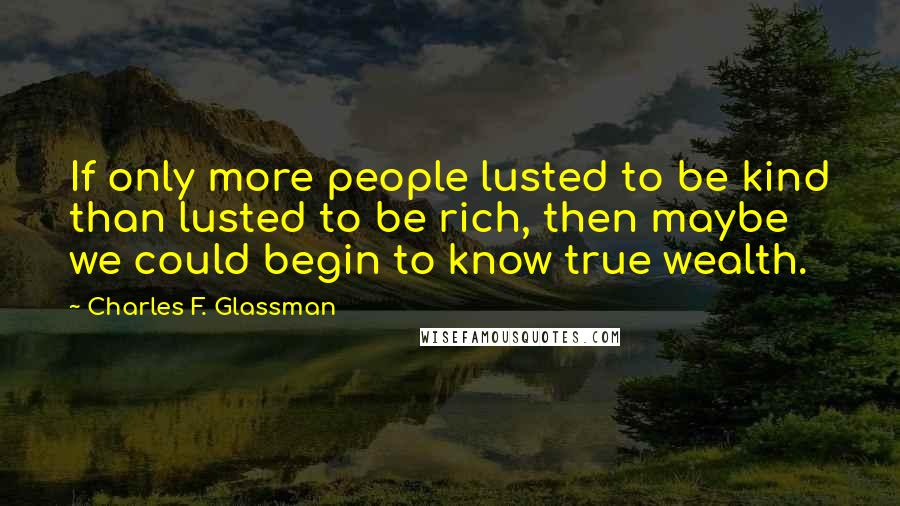 Charles F. Glassman Quotes: If only more people lusted to be kind than lusted to be rich, then maybe we could begin to know true wealth.