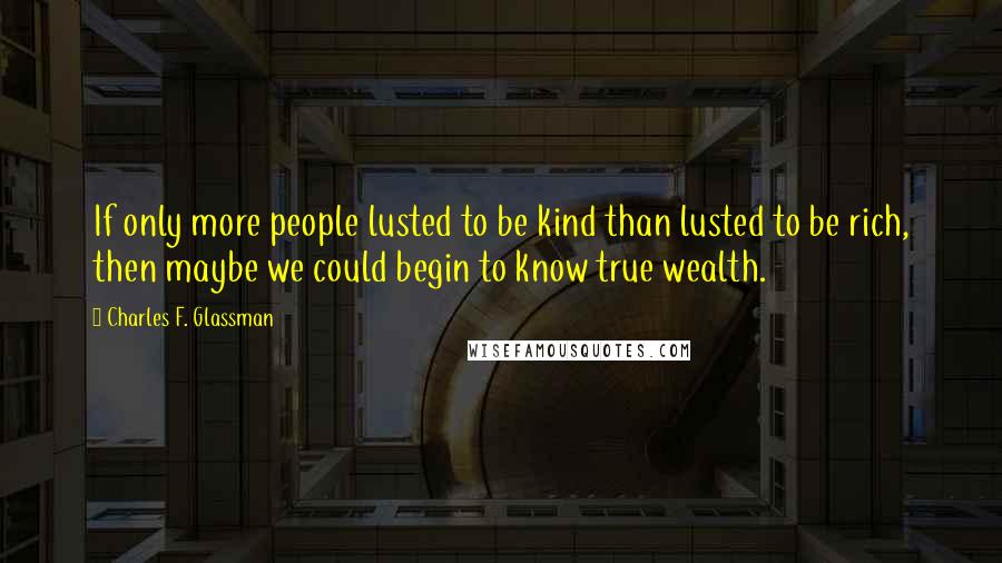 Charles F. Glassman Quotes: If only more people lusted to be kind than lusted to be rich, then maybe we could begin to know true wealth.