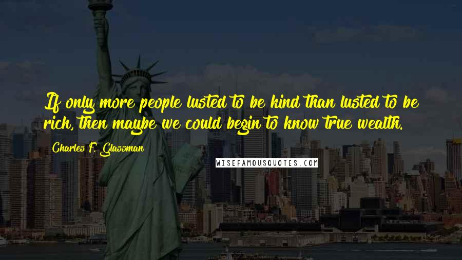 Charles F. Glassman Quotes: If only more people lusted to be kind than lusted to be rich, then maybe we could begin to know true wealth.