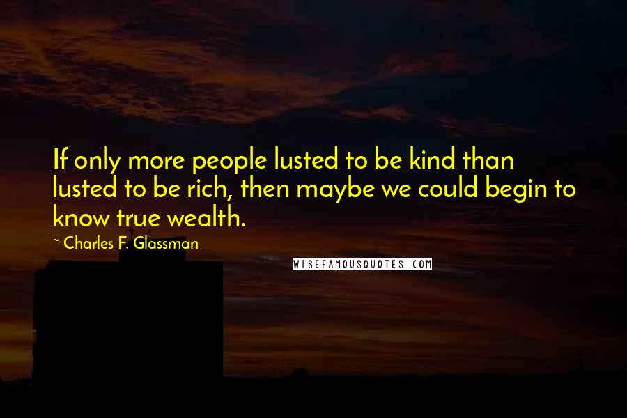 Charles F. Glassman Quotes: If only more people lusted to be kind than lusted to be rich, then maybe we could begin to know true wealth.