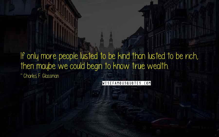 Charles F. Glassman Quotes: If only more people lusted to be kind than lusted to be rich, then maybe we could begin to know true wealth.