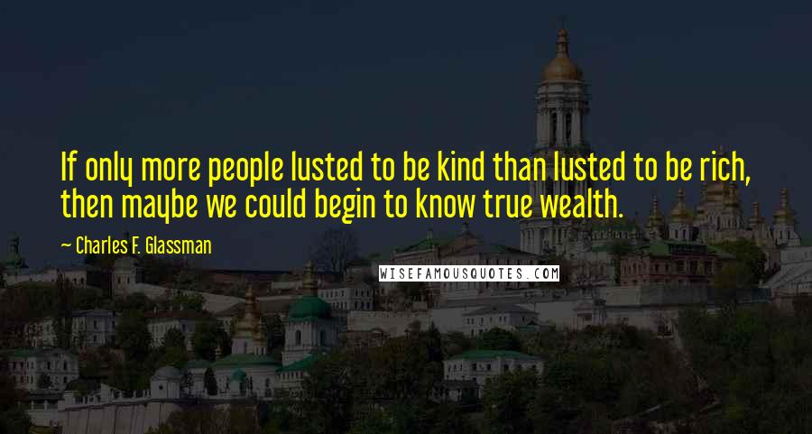 Charles F. Glassman Quotes: If only more people lusted to be kind than lusted to be rich, then maybe we could begin to know true wealth.