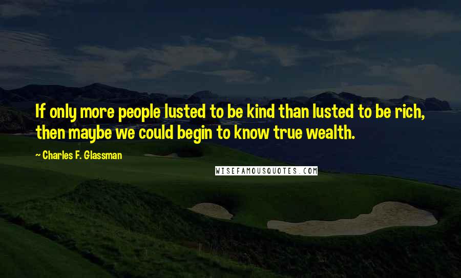 Charles F. Glassman Quotes: If only more people lusted to be kind than lusted to be rich, then maybe we could begin to know true wealth.