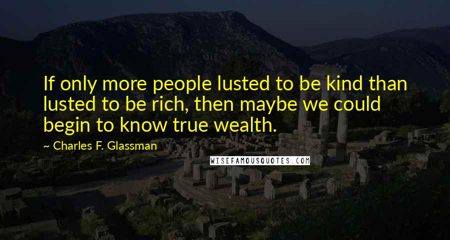 Charles F. Glassman Quotes: If only more people lusted to be kind than lusted to be rich, then maybe we could begin to know true wealth.