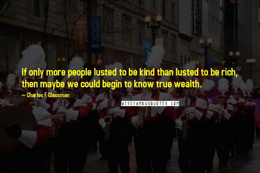 Charles F. Glassman Quotes: If only more people lusted to be kind than lusted to be rich, then maybe we could begin to know true wealth.