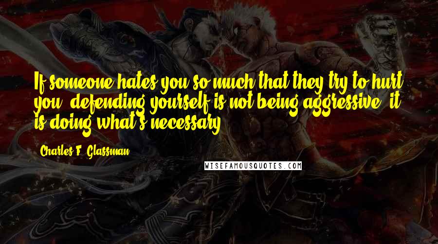 Charles F. Glassman Quotes: If someone hates you so much that they try to hurt you, defending yourself is not being aggressive, it is doing what's necessary.