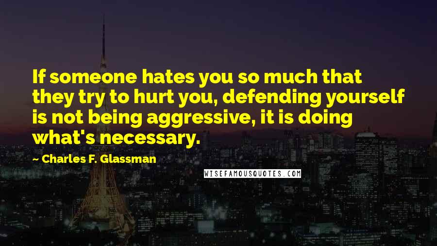 Charles F. Glassman Quotes: If someone hates you so much that they try to hurt you, defending yourself is not being aggressive, it is doing what's necessary.