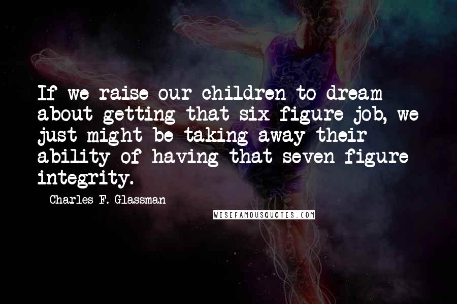 Charles F. Glassman Quotes: If we raise our children to dream about getting that six-figure job, we just might be taking away their ability of having that seven-figure integrity.
