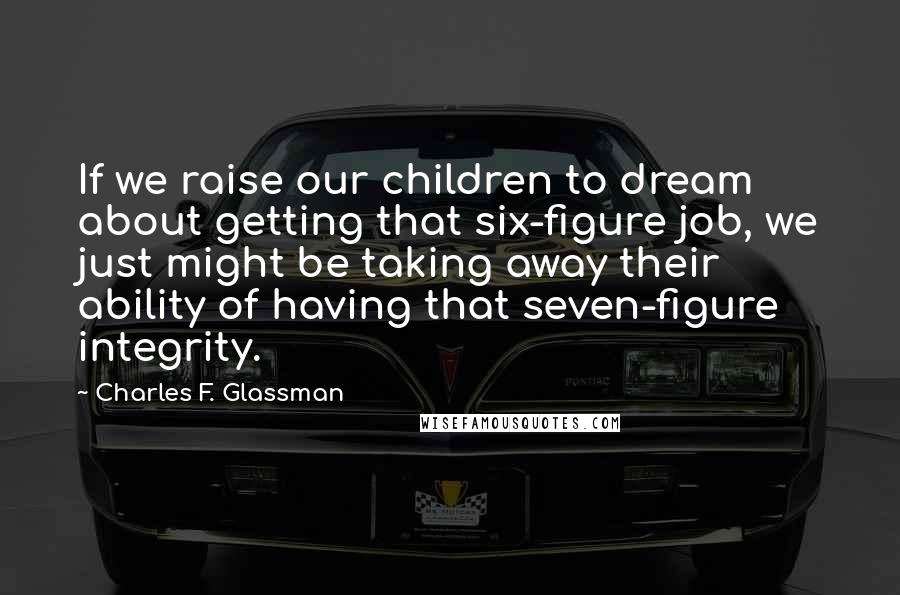 Charles F. Glassman Quotes: If we raise our children to dream about getting that six-figure job, we just might be taking away their ability of having that seven-figure integrity.