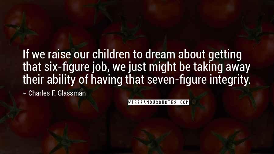 Charles F. Glassman Quotes: If we raise our children to dream about getting that six-figure job, we just might be taking away their ability of having that seven-figure integrity.