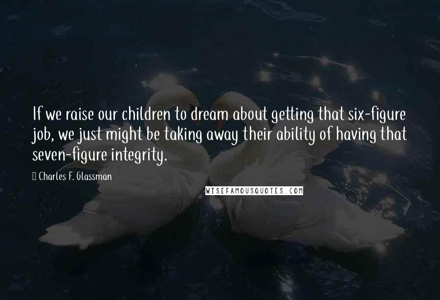 Charles F. Glassman Quotes: If we raise our children to dream about getting that six-figure job, we just might be taking away their ability of having that seven-figure integrity.