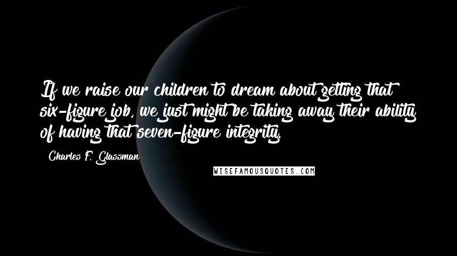 Charles F. Glassman Quotes: If we raise our children to dream about getting that six-figure job, we just might be taking away their ability of having that seven-figure integrity.