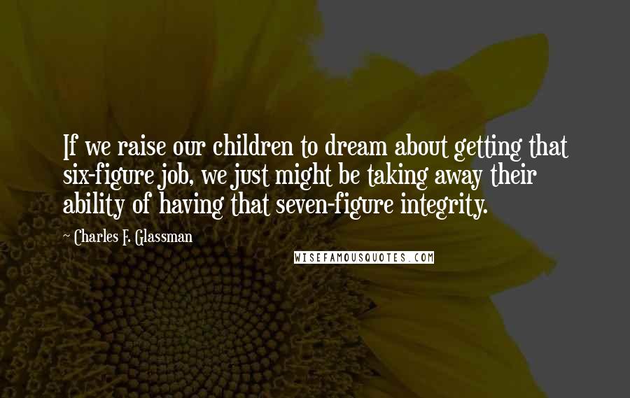 Charles F. Glassman Quotes: If we raise our children to dream about getting that six-figure job, we just might be taking away their ability of having that seven-figure integrity.