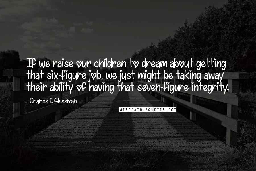 Charles F. Glassman Quotes: If we raise our children to dream about getting that six-figure job, we just might be taking away their ability of having that seven-figure integrity.