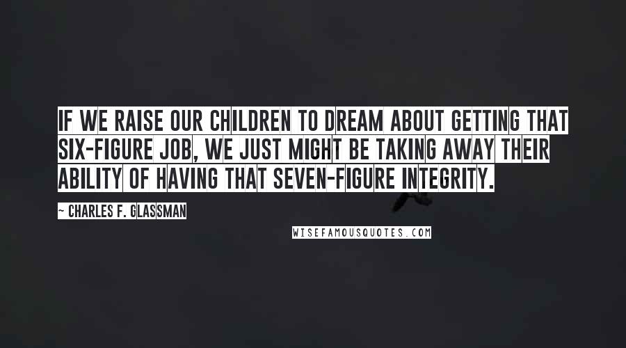 Charles F. Glassman Quotes: If we raise our children to dream about getting that six-figure job, we just might be taking away their ability of having that seven-figure integrity.