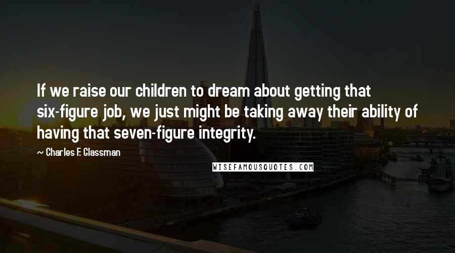 Charles F. Glassman Quotes: If we raise our children to dream about getting that six-figure job, we just might be taking away their ability of having that seven-figure integrity.