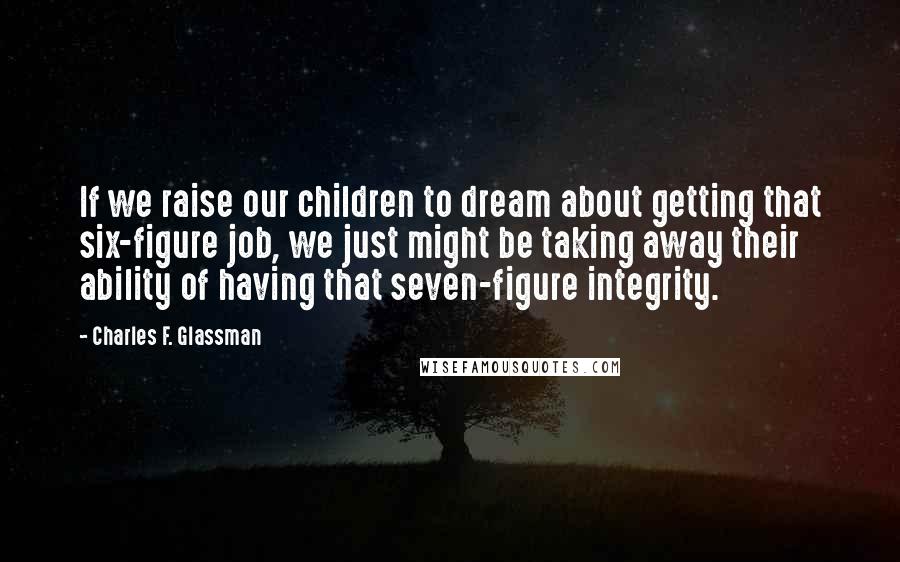 Charles F. Glassman Quotes: If we raise our children to dream about getting that six-figure job, we just might be taking away their ability of having that seven-figure integrity.