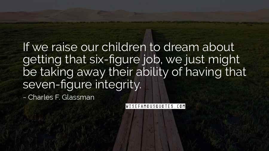 Charles F. Glassman Quotes: If we raise our children to dream about getting that six-figure job, we just might be taking away their ability of having that seven-figure integrity.