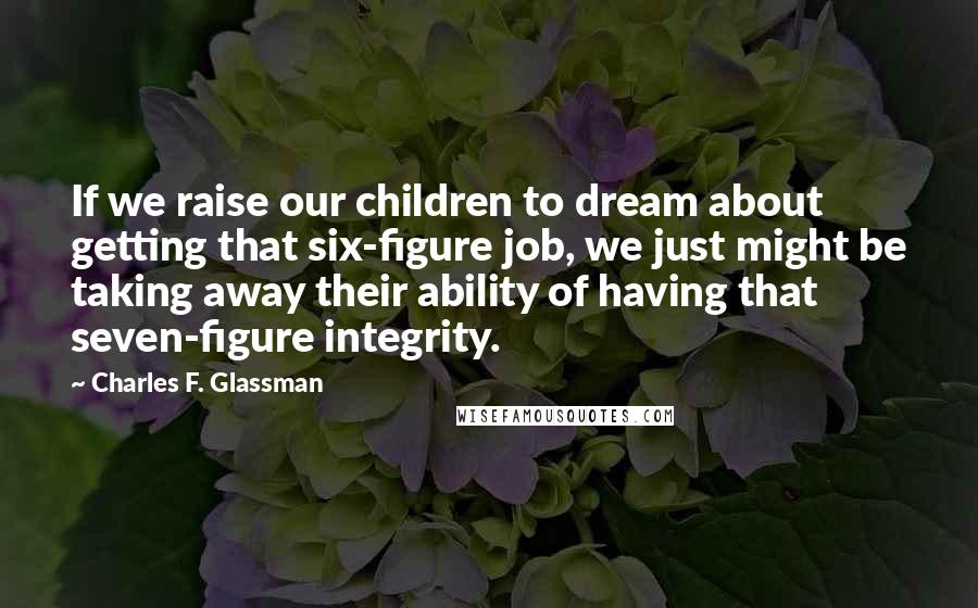 Charles F. Glassman Quotes: If we raise our children to dream about getting that six-figure job, we just might be taking away their ability of having that seven-figure integrity.
