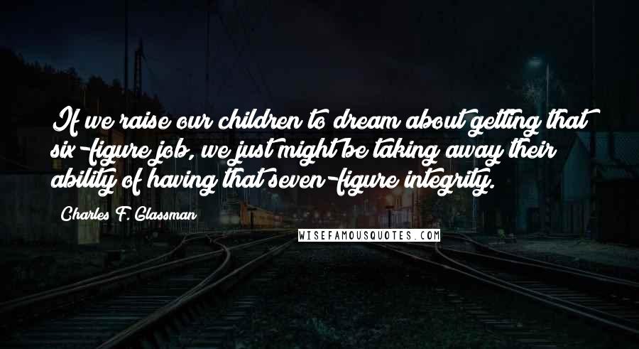 Charles F. Glassman Quotes: If we raise our children to dream about getting that six-figure job, we just might be taking away their ability of having that seven-figure integrity.
