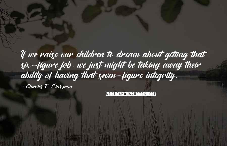 Charles F. Glassman Quotes: If we raise our children to dream about getting that six-figure job, we just might be taking away their ability of having that seven-figure integrity.