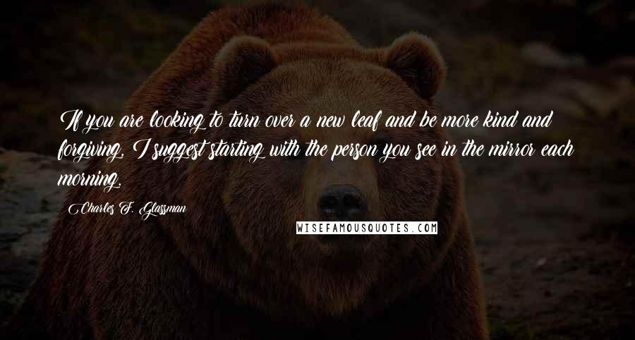 Charles F. Glassman Quotes: If you are looking to turn over a new leaf and be more kind and forgiving, I suggest starting with the person you see in the mirror each morning.