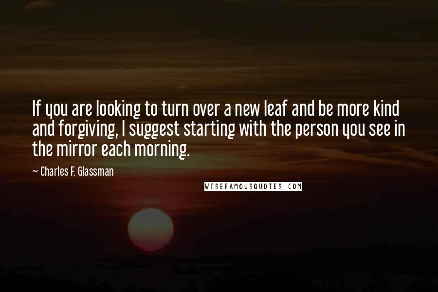 Charles F. Glassman Quotes: If you are looking to turn over a new leaf and be more kind and forgiving, I suggest starting with the person you see in the mirror each morning.