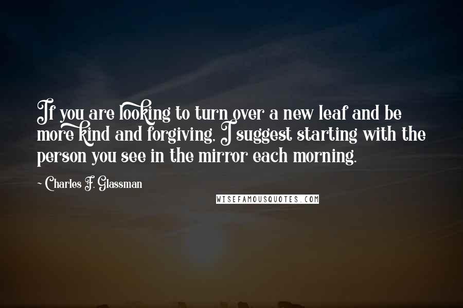 Charles F. Glassman Quotes: If you are looking to turn over a new leaf and be more kind and forgiving, I suggest starting with the person you see in the mirror each morning.