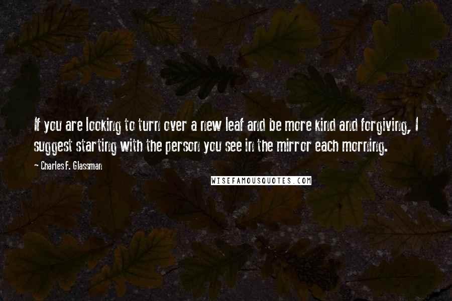 Charles F. Glassman Quotes: If you are looking to turn over a new leaf and be more kind and forgiving, I suggest starting with the person you see in the mirror each morning.