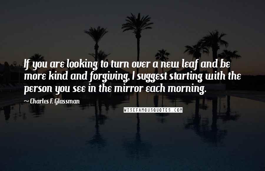 Charles F. Glassman Quotes: If you are looking to turn over a new leaf and be more kind and forgiving, I suggest starting with the person you see in the mirror each morning.