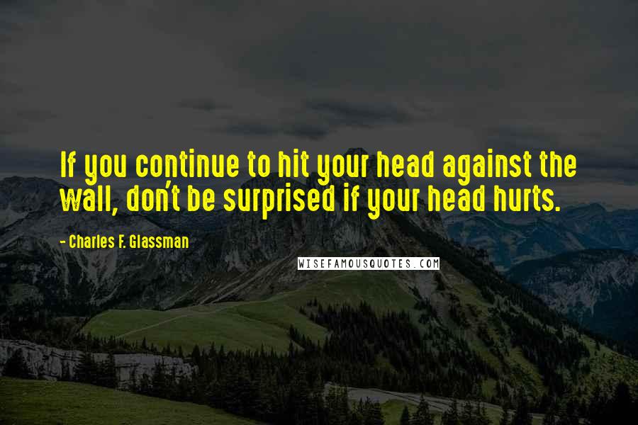 Charles F. Glassman Quotes: If you continue to hit your head against the wall, don't be surprised if your head hurts.