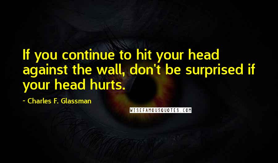 Charles F. Glassman Quotes: If you continue to hit your head against the wall, don't be surprised if your head hurts.