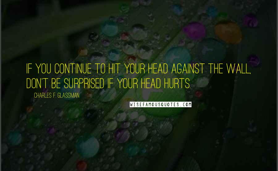 Charles F. Glassman Quotes: If you continue to hit your head against the wall, don't be surprised if your head hurts.