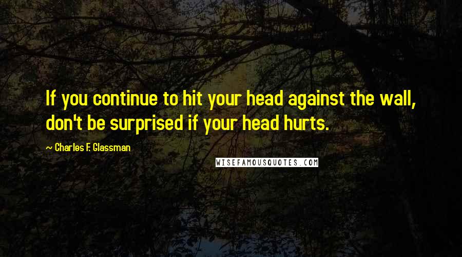 Charles F. Glassman Quotes: If you continue to hit your head against the wall, don't be surprised if your head hurts.